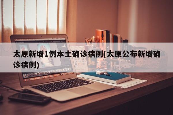 太原新增1例本土确诊病例(太原公布新增确诊病例)