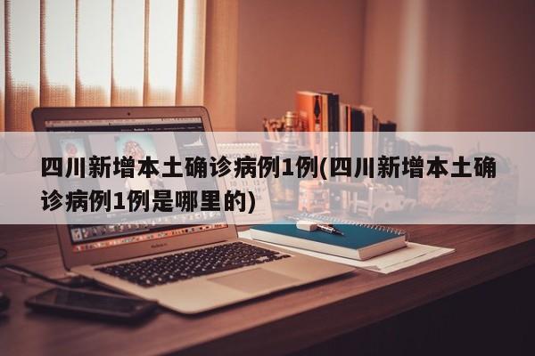 四川新增本土确诊病例1例(四川新增本土确诊病例1例是哪里的)