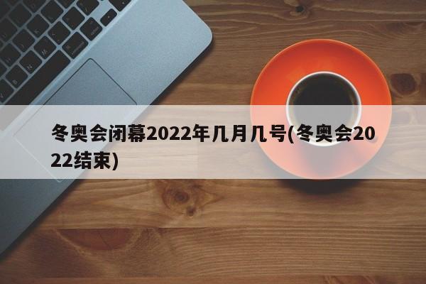 冬奥会闭幕2022年几月几号(冬奥会2022结束)