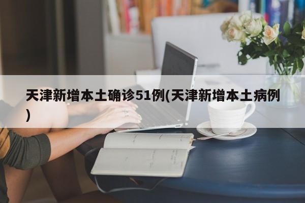 天津新增本土确诊51例(天津新增本土病例)