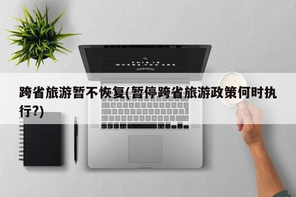 跨省旅游暂不恢复(暂停跨省旅游政策何时执行?)