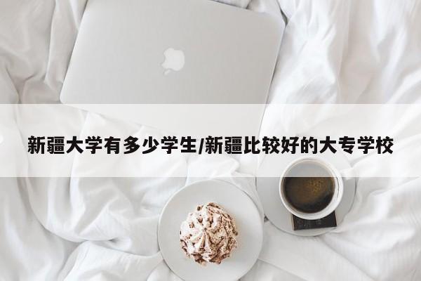 新疆大学有多少学生/新疆比较好的大专学校
