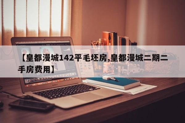 【皇都漫城142平毛坯房,皇都漫城二期二手房费用】