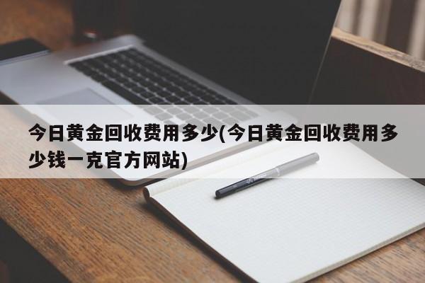 今日黄金回收费用多少(今日黄金回收费用多少钱一克官方网站)