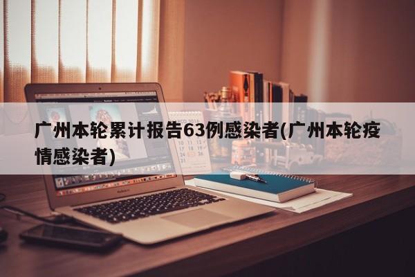 广州本轮累计报告63例感染者(广州本轮疫情感染者)