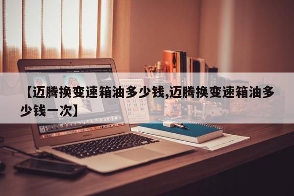 【迈腾换变速箱油多少钱,迈腾换变速箱油多少钱一次】