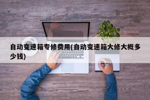 自动变速箱专修费用(自动变速箱大修大概多少钱)