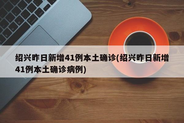 绍兴昨日新增41例本土确诊(绍兴昨日新增41例本土确诊病例)
