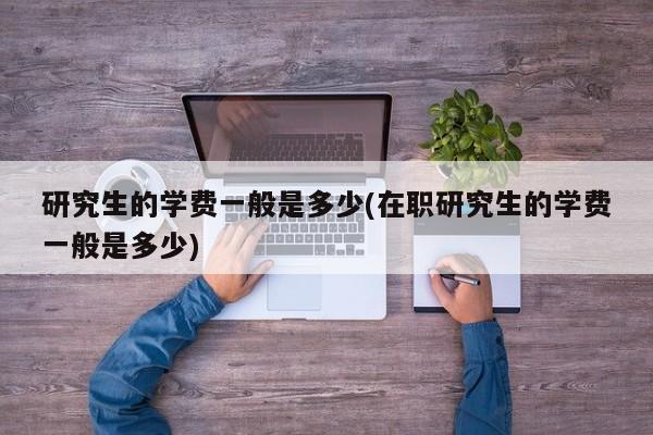 研究生的学费一般是多少(在职研究生的学费一般是多少)