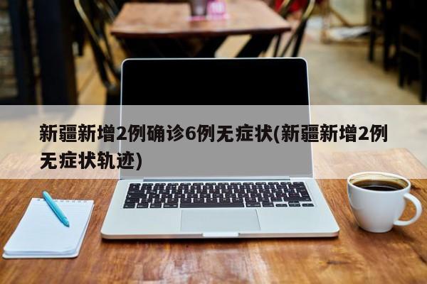 新疆新增2例确诊6例无症状(新疆新增2例无症状轨迹)