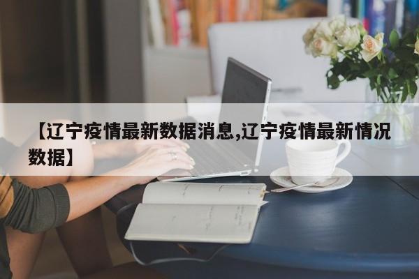 【辽宁疫情最新数据消息,辽宁疫情最新情况数据】