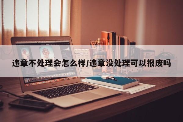 违章不处理会怎么样/违章没处理可以报废吗