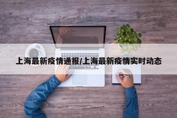上海最新疫情通报/上海最新疫情实时动态
