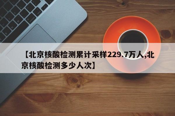 【北京核酸检测累计采样229.7万人,北京核酸检测多少人次】