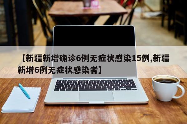 【新疆新增确诊6例无症状感染15例,新疆新增6例无症状感染者】