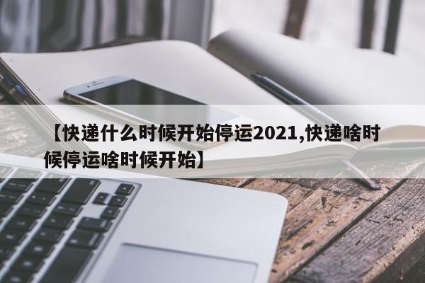 【快递什么时候开始停运2021,快递啥时候停运啥时候开始】