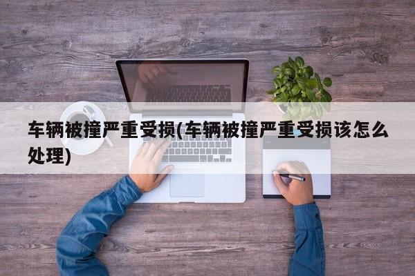 车辆被撞严重受损(车辆被撞严重受损该怎么处理)