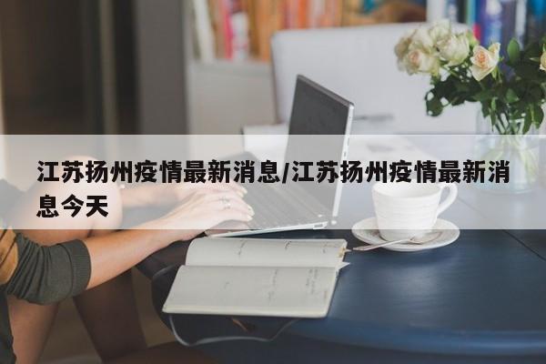 江苏扬州疫情最新消息/江苏扬州疫情最新消息今天