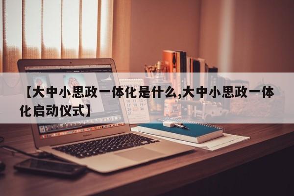 【大中小思政一体化是什么,大中小思政一体化启动仪式】