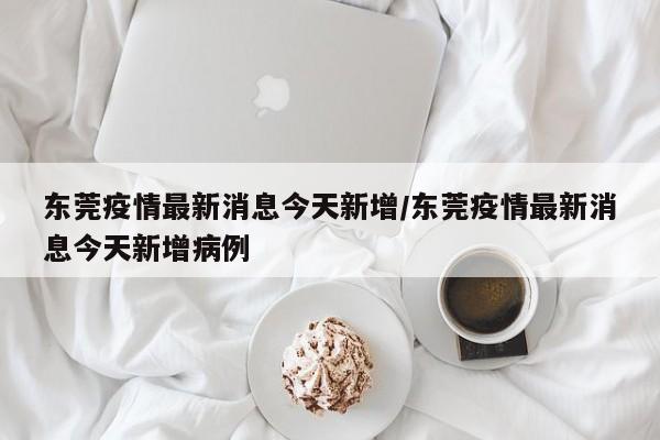 东莞疫情最新消息今天新增/东莞疫情最新消息今天新增病例