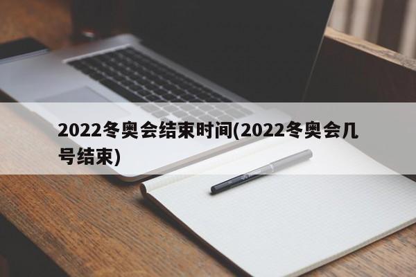 2022冬奥会结束时间(2022冬奥会几号结束)