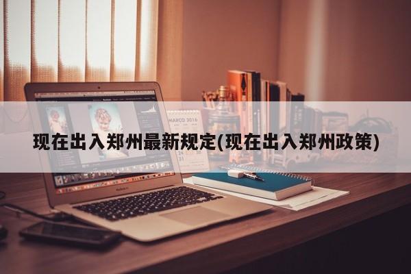 现在出入郑州最新规定(现在出入郑州政策)