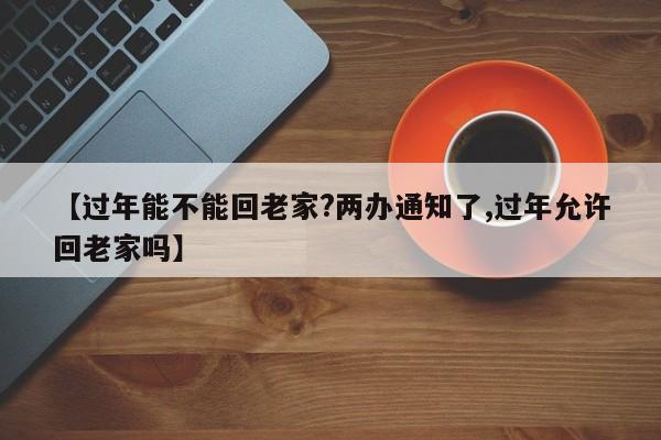 【过年能不能回老家?两办通知了,过年允许回老家吗】