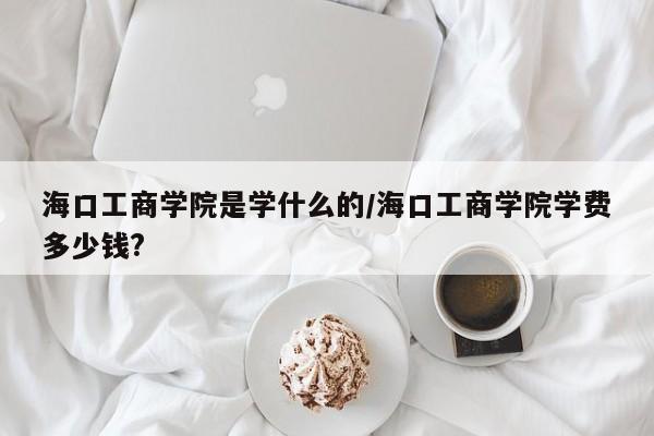 海口工商学院是学什么的/海口工商学院学费多少钱?