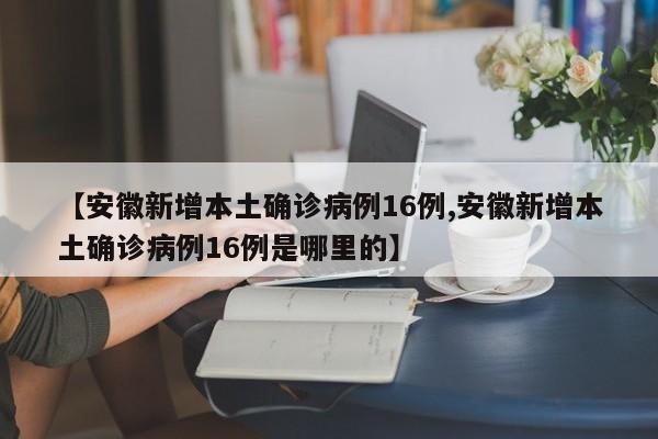 【安徽新增本土确诊病例16例,安徽新增本土确诊病例16例是哪里的】