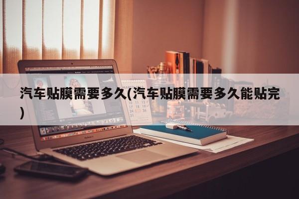 汽车贴膜需要多久(汽车贴膜需要多久能贴完)