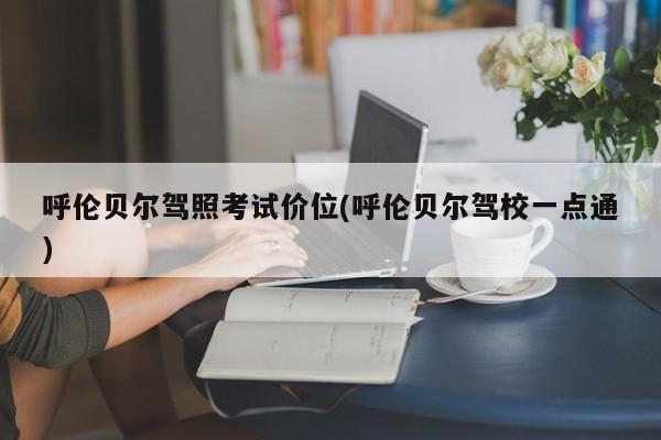 呼伦贝尔驾照考试价位(呼伦贝尔驾校一点通)