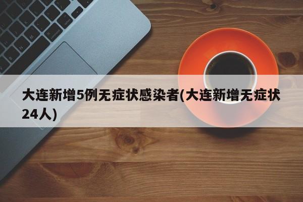 大连新增5例无症状感染者(大连新增无症状24人)