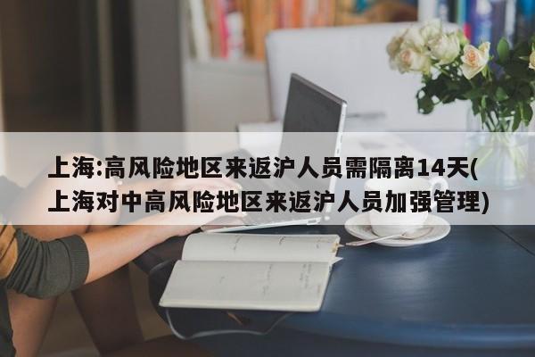 上海:高风险地区来返沪人员需隔离14天(上海对中高风险地区来返沪人员加强管理)