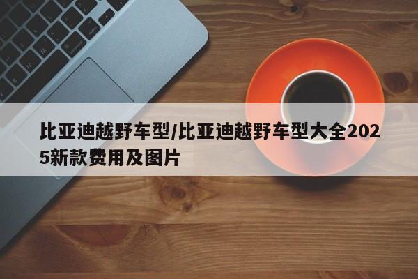比亚迪越野车型/比亚迪越野车型大全2025新款费用及图片