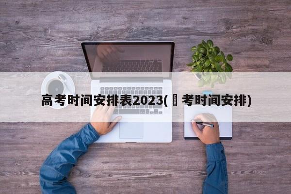 高考时间安排表2023(髙考时间安排)