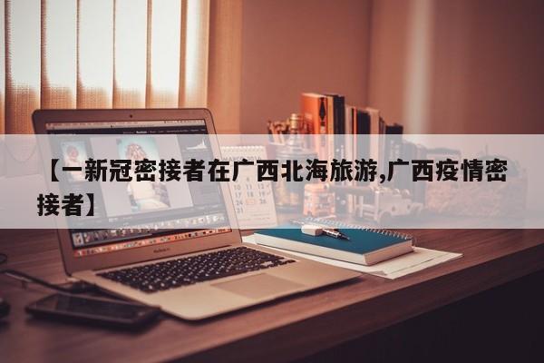 【一新冠密接者在广西北海旅游,广西疫情密接者】