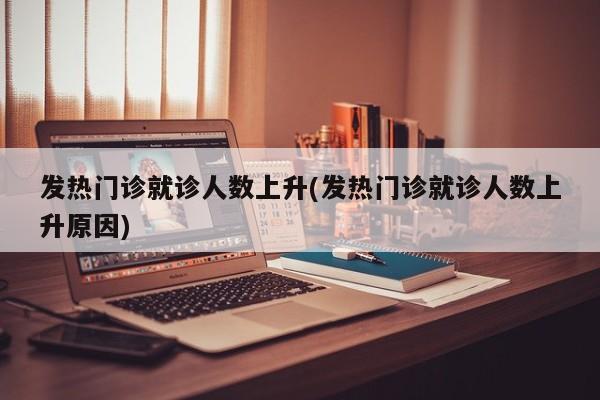 发热门诊就诊人数上升(发热门诊就诊人数上升原因)