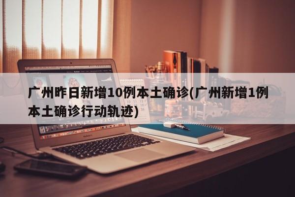 广州昨日新增10例本土确诊(广州新增1例本土确诊行动轨迹)