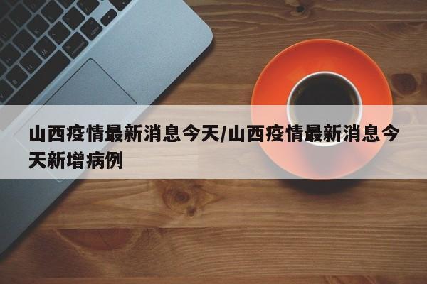 山西疫情最新消息今天/山西疫情最新消息今天新增病例