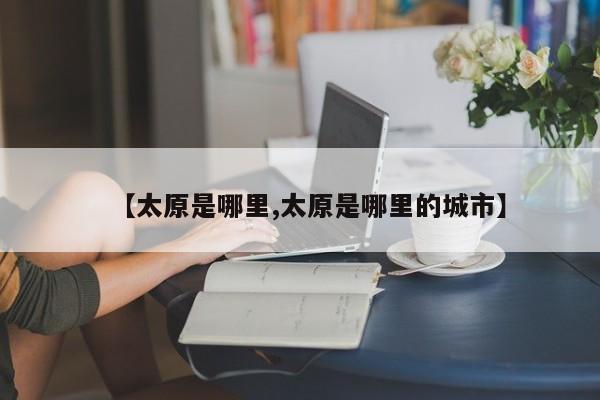 【太原是哪里,太原是哪里的城市】