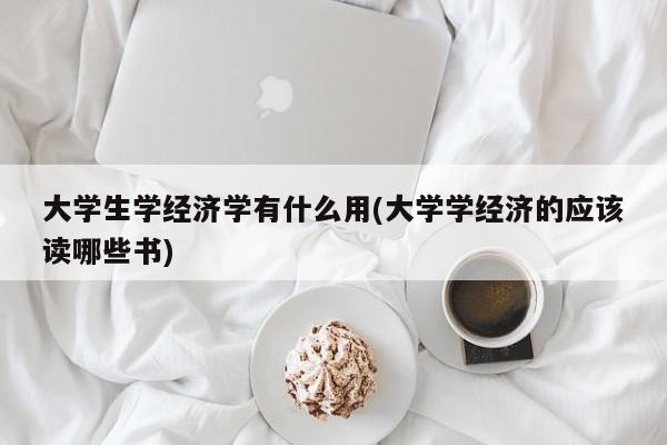 大学生学经济学有什么用(大学学经济的应该读哪些书)