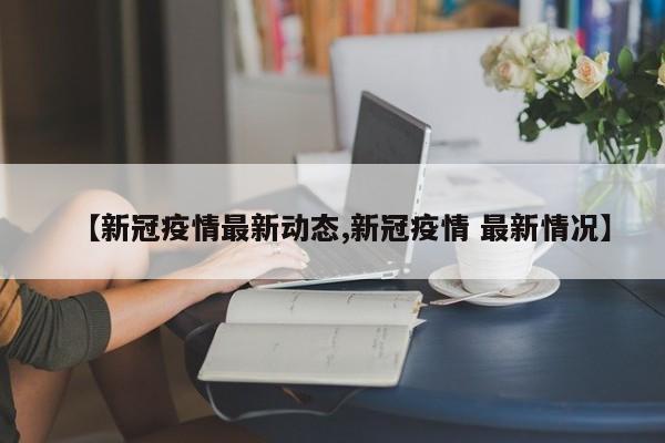【新冠疫情最新动态,新冠疫情 最新情况】