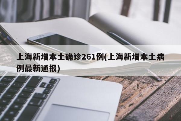 上海新增本土确诊261例(上海新增本土病例最新通报)