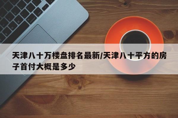 天津八十万楼盘排名最新/天津八十平方的房子首付大概是多少