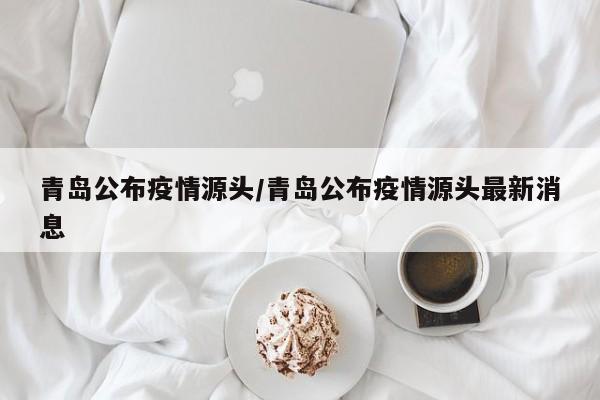 青岛公布疫情源头/青岛公布疫情源头最新消息
