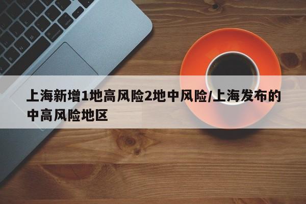 上海新增1地高风险2地中风险/上海发布的中高风险地区