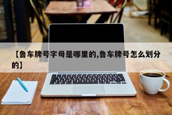 【鲁车牌号字母是哪里的,鲁车牌号怎么划分的】
