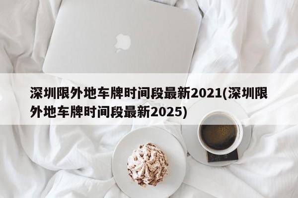 深圳限外地车牌时间段最新2021(深圳限外地车牌时间段最新2025)