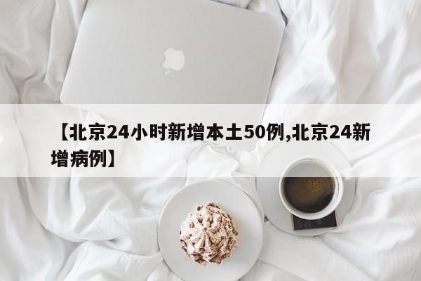 【北京24小时新增本土50例,北京24新增病例】