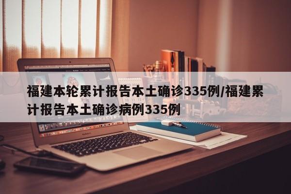 福建本轮累计报告本土确诊335例/福建累计报告本土确诊病例335例